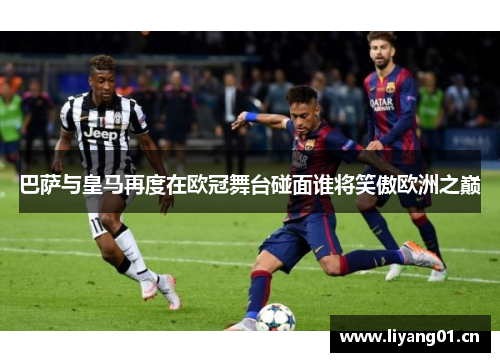 巴萨与皇马再度在欧冠舞台碰面谁将笑傲欧洲之巅